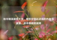 和平精英剧照大赏，那些定格在战场的热血与温柔，邀你看剧照视频