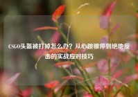 CSGO头盔被打掉怎么办？从心跳骤停到绝地反击的实战应对技巧