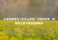王者荣耀祭司飞天怎么获得？女娲创世神祇的翱翔之姿与神话回响解析
