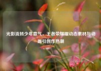 光影流转少年意气，王者荣耀曜动态素材与动画引创作热潮