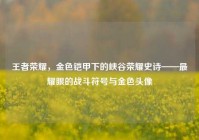 王者荣耀，金色铠甲下的峡谷荣耀史诗——最耀眼的战斗符号与金色头像