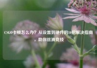 CSGO卡顿怎么办？从设置到硬件的10招解决指南，助你丝滑竞技