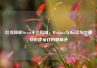 彻底卸载Steam平台指南，Windows与Mac详细步骤及游戏留存问题解答