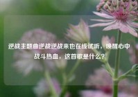 逆战主题曲逆战逆战来也在线试听，唤醒心中战斗热血，这首歌是什么？
