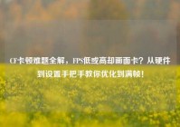 CF卡顿难题全解，FPS低或高却画面卡？从硬件到设置手把手教你优化到满帧！
