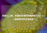 卸载Steam时，你真的处理好权限问题了吗？Steam卸载程序的注意事项