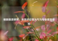 杨毅新浪微博，体育评论烟火气与专业度双在线