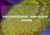 电脑LOL游戏语音设置指南，轻松解决语音问题，开黑更顺畅