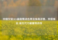 中国女篮2024最新集训名单及身高详情，双塔领衔 新生代力量蓄势待发