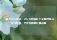 乐视美洲杯直播，见证阿根廷队的荣耀时刻与足球激情，关注阿根廷比赛结果