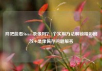 网吧能看Steam录像吗？3个实用方法解锁精彩回放+录像保存问题解答