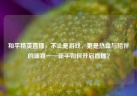 和平精英直播，不止是游戏，更是热血与陪伴的盛宴——新手如何开启直播？