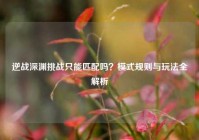 逆战深渊挑战只能匹配吗？模式规则与玩法全解析