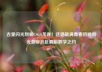 古堡闪光划破CSGO龙脊！这道载满青春回响的光邀你共赴舞蹈教学之约