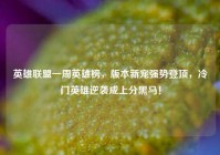 英雄联盟一周英雄榜，版本新宠强势登顶，冷门英雄逆袭成上分黑马！