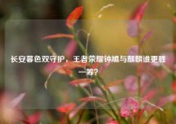 长安暮色双守护，王者荣耀钟馗与麒麟谁更胜一筹？
