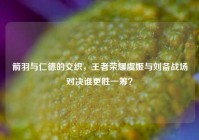 箭羽与仁德的交织，王者荣耀虞姬与刘备战场对决谁更胜一筹？