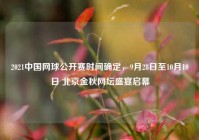 2021中国网球公开赛时间确定，9月28日至10月10日 北京金秋网坛盛宴启幕