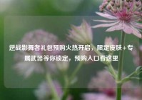 逆战影舞者礼包预购火热开启，限定皮肤+专属武器等你锁定，预购入口看这里