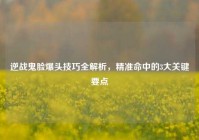 逆战鬼脸爆头技巧全解析，精准命中的3大关键要点