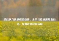 逆战秋月换肤惊艳登场，古风诗意邂逅热血战场，专属武器获取指南