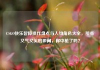 CSGO快乐智障操作盘点与人物角色大全，那些又气又笑的瞬间，你中枪了吗？