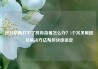逆战塔防打不了高级英雄怎么办？5个常见原因及解决方法帮你快速搞定