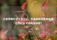 王者荣耀红色王者印记，热血铸就的青春勋章，它的红色究竟有何深意？