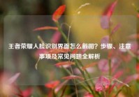 王者荣耀人脸识别界面怎么截图？步骤、注意事项及常见问题全解析