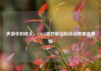 声浪中的枪火，CSGO激烈解说如何点燃赛场激情