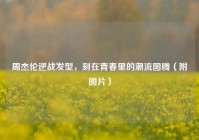 周杰伦逆战发型，刻在青春里的潮流图腾（附图片）