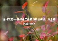 逆战手游2024最强角色推荐与玩法解析，哪个角色最好用？