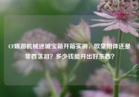 CF端游机械迷城宝箱开箱实测，欧皇附体还是非酋落泪？多少钱能开出好东西？