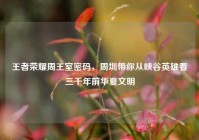 王者荣耀周王室密码，周圳带你从峡谷英雄看三千年前华夏文明