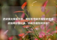 逆战弧光焕新升级，霓虹机甲风外观惊艳登场，战场辨识度拉满，升级外观如何获取？