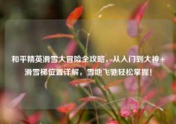 和平精英滑雪大冒险全攻略，从入门到大神+滑雪梯位置详解，雪地飞驰轻松掌握！