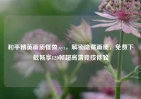 和平精英画质怪兽.xyz，解锁隐藏画质，免费下载畅享120帧超高清竞技体验