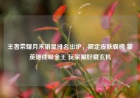 王者荣耀月末销量排名出炉，限定皮肤霸榜 新英雄成吸金王 玩家偏好藏玄机