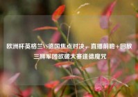 欧洲杯英格兰VS德国焦点对决，直播前瞻+回放 三狮军团欲破大赛逢德魔咒