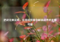 逆战无限法则，在竞技风暴中解锁战术的无限可能