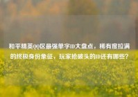 和平精英QQ区最强单字ID大盘点，稀有度拉满的终极身份象征，玩家抢破头的ID还有哪些？