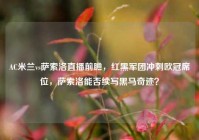 AC米兰vs萨索洛直播前瞻，红黑军团冲刺欧冠席位，萨索洛能否续写黑马奇迹？
