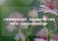 王者荣耀黑曜石铠甲，暗影铸就的守护之躯如何获取？谁能驾驭这份黑暗力量？