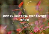 英雄联盟人均年消费背后，玩家热爱与理性消费的平衡