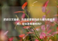 逆战日文插曲，热血旋律里的战斗魂与情感共鸣，你知道有哪些吗？