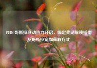 PUBG哥斯拉联动热力开启，限定奖励解锁指南及哥斯拉宠物获取方式