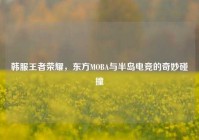 韩服王者荣耀，东方MOBA与半岛电竞的奇妙碰撞