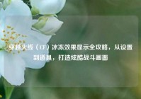 穿越火线（CF）冰冻效果显示全攻略，从设置到道具，打造炫酷战斗画面