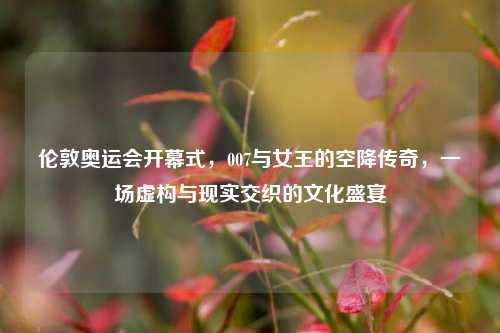伦敦奥运会开幕式，007与女王的空降传奇，一场虚构与现实交织的文化盛宴
