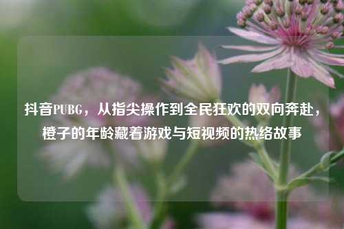 抖音PUBG，从指尖操作到全民狂欢的双向奔赴，橙子的年龄藏着游戏与短视频的热络故事